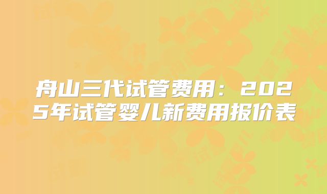 舟山三代试管费用：2025年试管婴儿新费用报价表