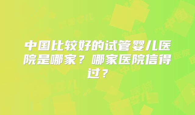 中国比较好的试管婴儿医院是哪家?哪家医院信得过?