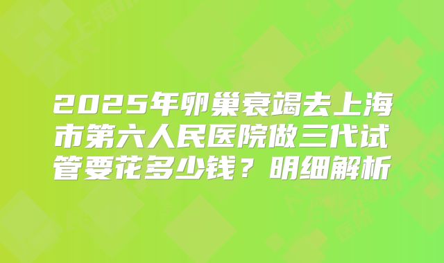 2025年卵巢衰竭去上海市第六人民医院做三代试管要花多少钱？明细解析