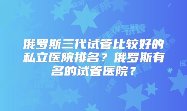 俄罗斯三代试管比较好的私立医院排名?俄罗斯有名的试管医院?