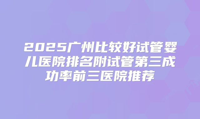 2025广州比较好试管婴儿医院排名附试管第三成功率前三医院推荐