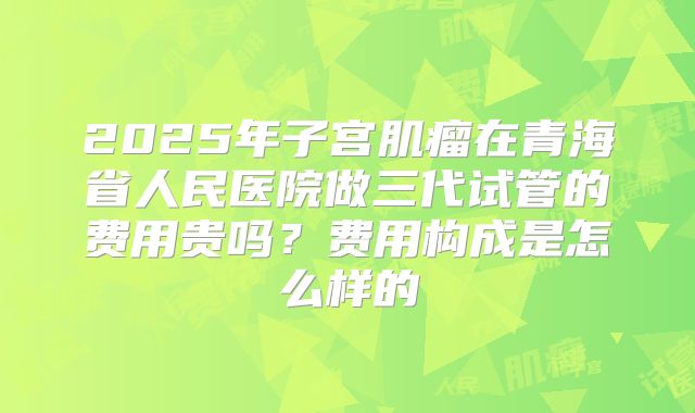 2025年子宫肌瘤在青海省人民医院做三代试管的费用贵吗？费用构成是怎么样的