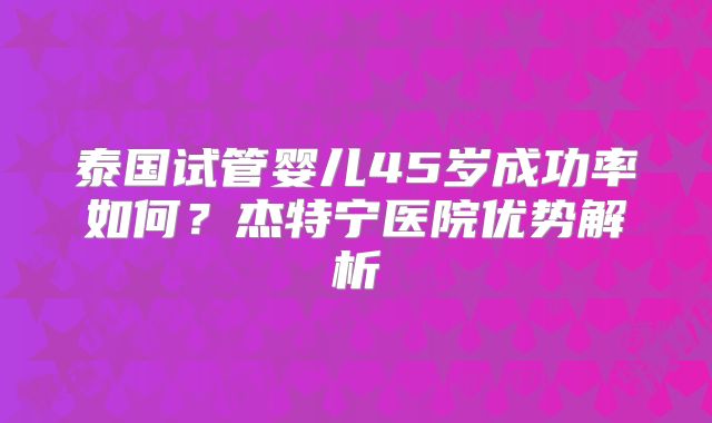 泰国试管婴儿45岁成功率如何？杰特宁医院优势解析