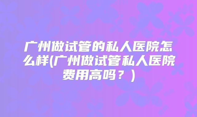 广州做试管的私人医院怎么样(广州做试管私人医院费用高吗?)