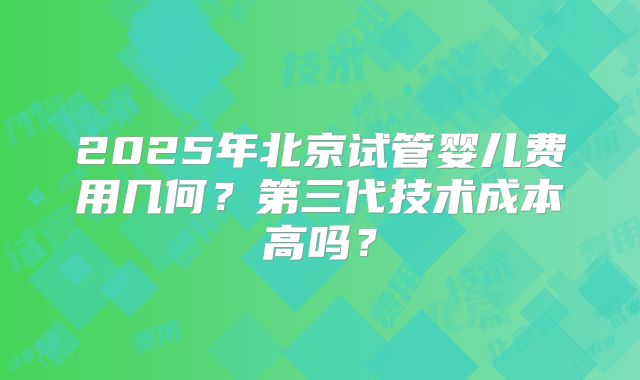 2025年北京试管婴儿费用几何？第三代技术成本高吗？