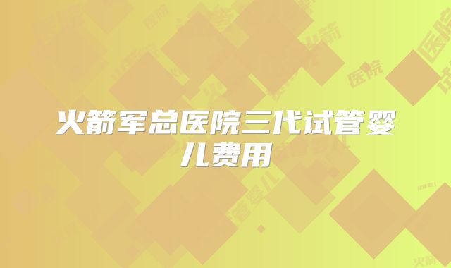 火箭军总医院三代试管婴儿费用