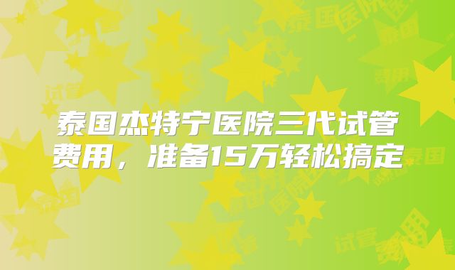 泰国杰特宁医院三代试管费用，准备15万轻松搞定