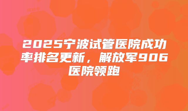 2025宁波试管医院成功率排名更新，解放军906医院领跑