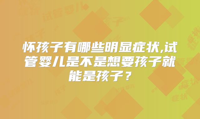 怀孩子有哪些明显症状,试管婴儿是不是想要孩子就能是孩子？