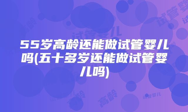 55岁高龄还能做试管婴儿吗(五十多岁还能做试管婴儿吗)