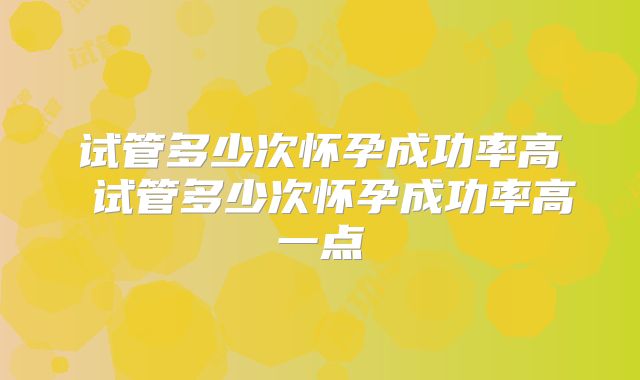 试管多少次怀孕成功率高 试管多少次怀孕成功率高一点