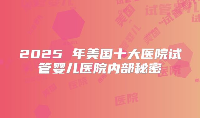 2025 年美国十大医院试管婴儿医院内部秘密