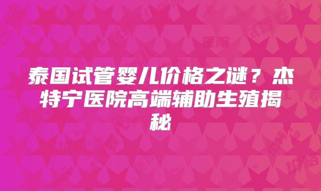 泰国试管婴儿价格之谜？杰特宁医院高端辅助生殖揭秘