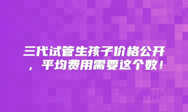 三代试管生孩子价格公开,平均费用需要这个数!