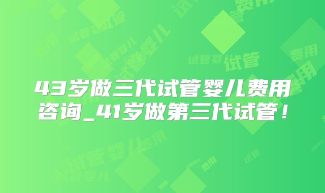 43岁做三代试管婴儿费用咨询_41岁做第三代试管！