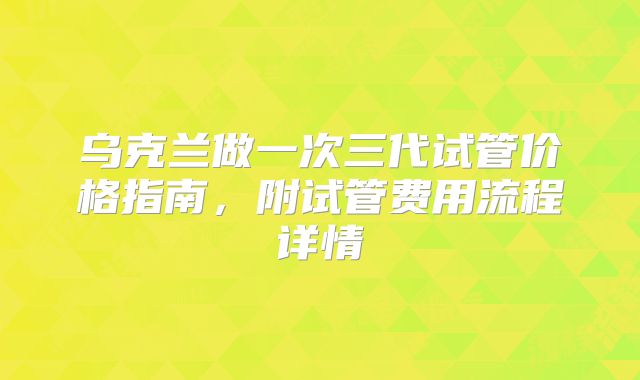 乌克兰做一次三代试管价格指南,附试管费用流程详情