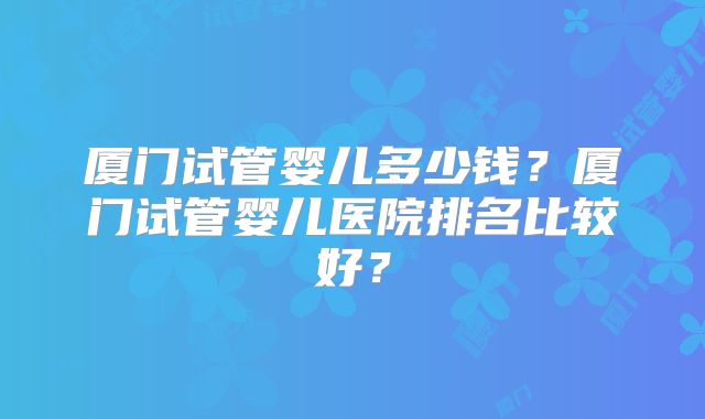 厦门试管婴儿多少钱？厦门试管婴儿医院排名比较好？