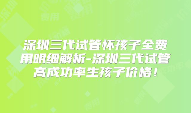深圳三代试管怀孩子全费用明细解析-深圳三代试管高成功率生孩子价格！
