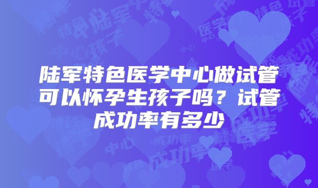陆军特色医学中心做试管可以怀孕生孩子吗？试管成功率有多少