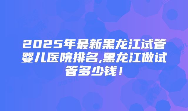 2025年最新黑龙江试管婴儿医院排名,黑龙江做试管多少钱!