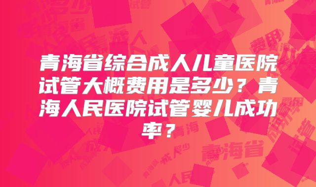 青海省综合成人儿童医院试管大概费用是多少？青海人民医院试管婴儿成功率？
