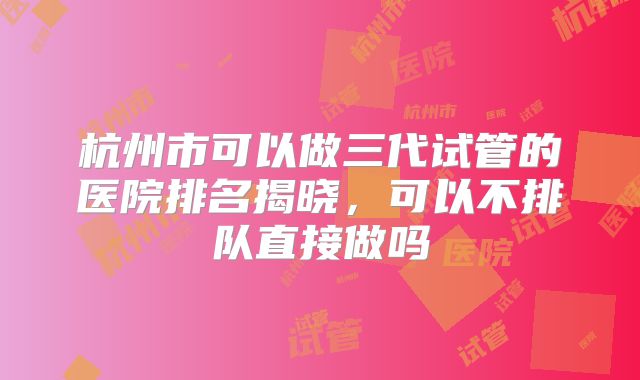 杭州市可以做三代试管的医院排名揭晓，可以不排队直接做吗