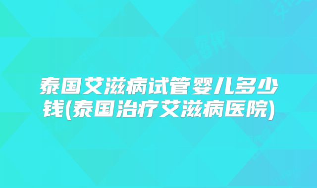 泰国艾滋病试管婴儿多少钱(泰国治疗艾滋病医院)