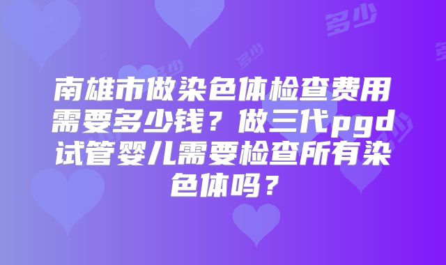南雄市做染色体检查费用需要多少钱?做三代pgd试管婴儿需要检查所有染色体吗?
