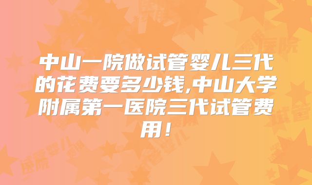 中山一院做试管婴儿三代的花费要多少钱,中山大学附属第一医院三代试管费用！