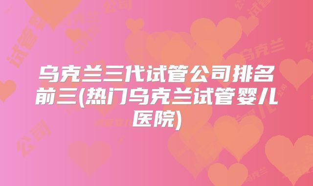 乌克兰三代试管公司排名前三(热门乌克兰试管婴儿医院)