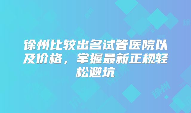 徐州比较出名试管医院以及价格，掌握最新正规轻松避坑