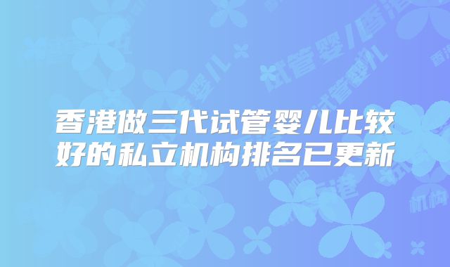 香港做三代试管婴儿比较好的私立机构排名已更新
