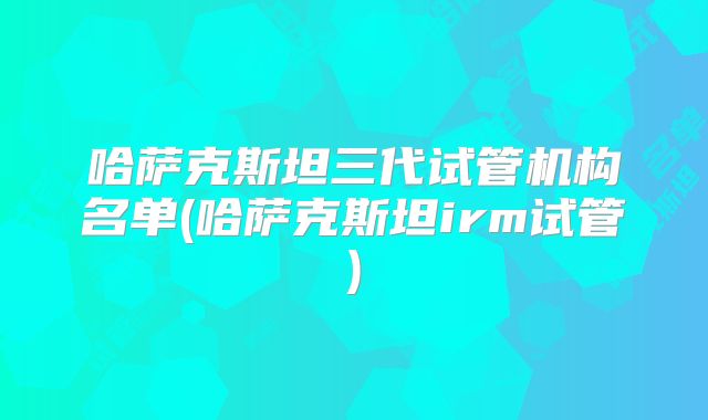 哈萨克斯坦三代试管机构名单(哈萨克斯坦irm试管)