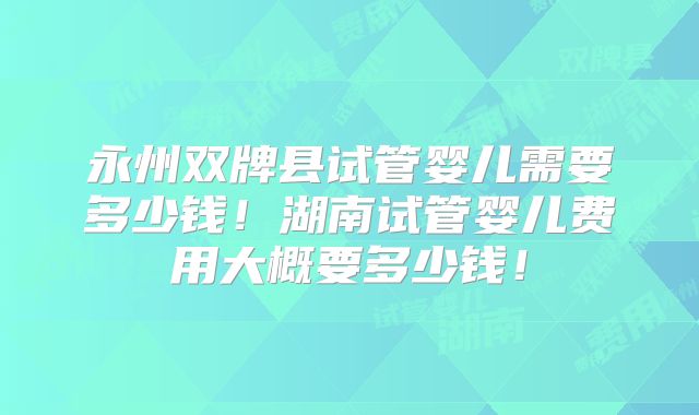 永州双牌县试管婴儿需要多少钱！湖南试管婴儿费用大概要多少钱！