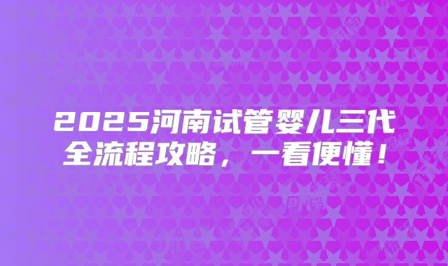 2025河南试管婴儿三代全流程攻略，一看便懂！