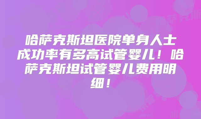 哈萨克斯坦医院单身人士成功率有多高试管婴儿！哈萨克斯坦试管婴儿费用明细！
