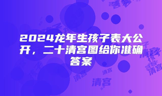 2024龙年生孩子表大公开，二十清宫图给你准确答案