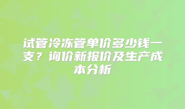 试管冷冻管单价多少钱一支？询价新报价及生产成本分析