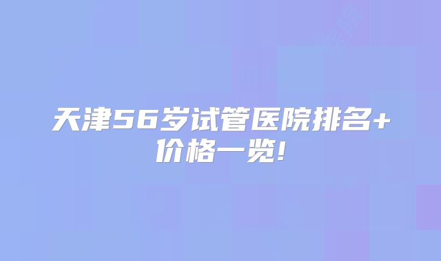 天津56岁试管医院排名+价格一览!