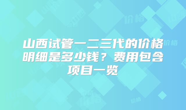 山西试管一二三代的价格明细是多少钱?费用包含项目一览
