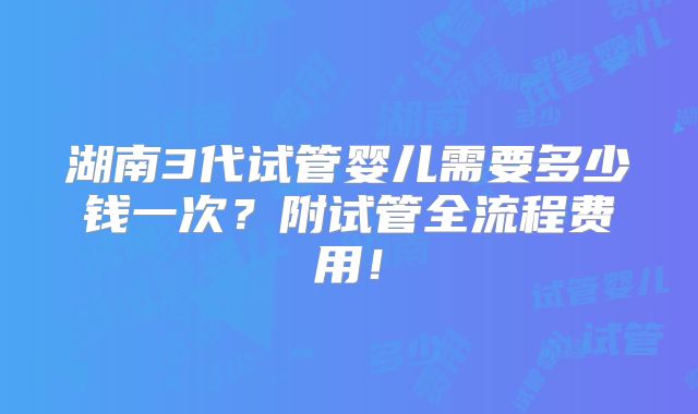 湖南3代试管婴儿需要多少钱一次?附试管全流程费用!