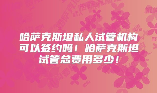 哈萨克斯坦私人试管机构可以签约吗！哈萨克斯坦试管总费用多少！