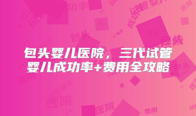包头婴儿医院,三代试管婴儿成功率+费用全攻略