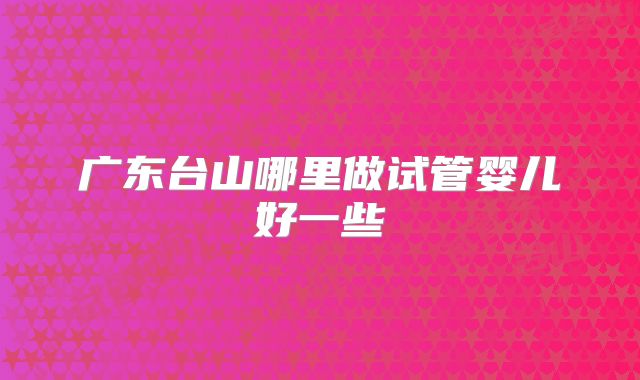 广东台山哪里做试管婴儿好一些