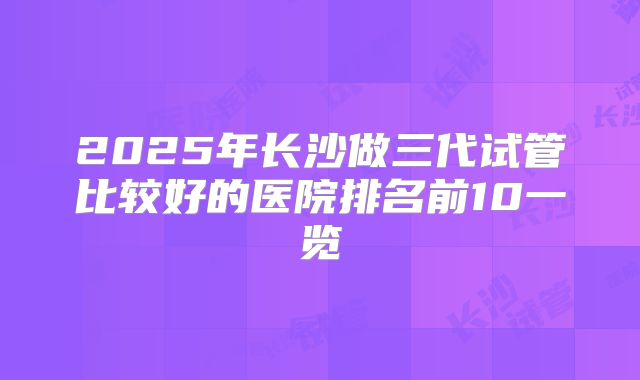 2025年长沙做三代试管比较好的医院排名前10一览