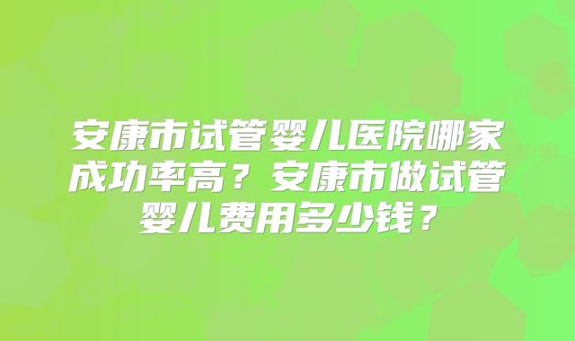 安康市试管婴儿医院哪家成功率高？安康市做试管婴儿费用多少钱？