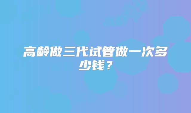 高龄做三代试管做一次多少钱？