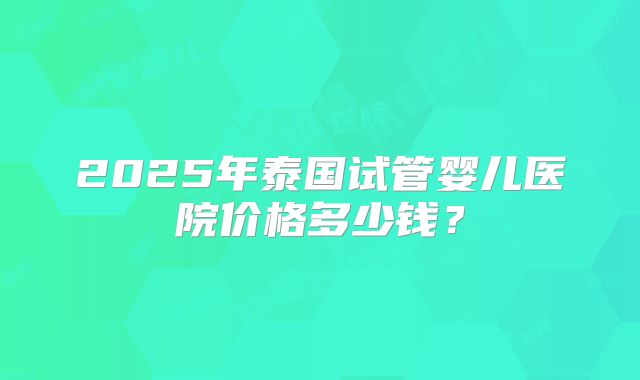 2025年泰国试管婴儿医院价格多少钱?