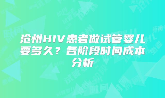 沧州HIV患者做试管婴儿要多久?各阶段时间成本分析