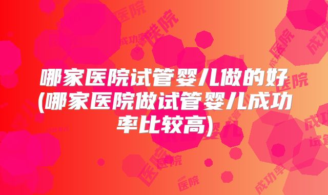哪家医院试管婴儿做的好(哪家医院做试管婴儿成功率比较高)